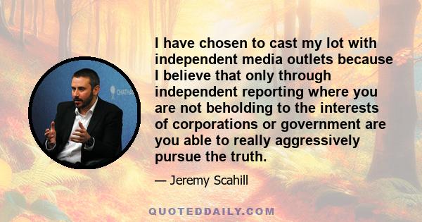 I have chosen to cast my lot with independent media outlets because I believe that only through independent reporting where you are not beholding to the interests of corporations or government are you able to really