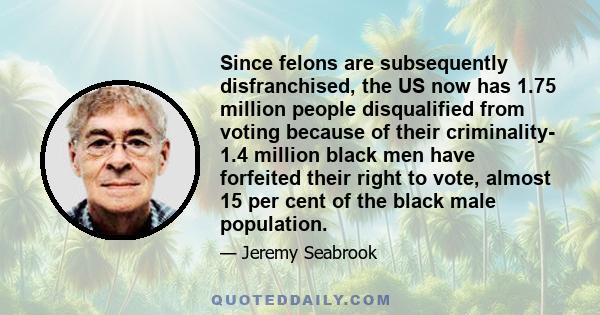 Since felons are subsequently disfranchised, the US now has 1.75 million people disqualified from voting because of their criminality- 1.4 million black men have forfeited their right to vote, almost 15 per cent of the