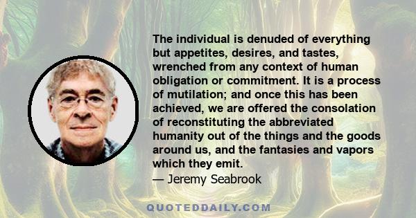 The individual is denuded of everything but appetites, desires, and tastes, wrenched from any context of human obligation or commitment. It is a process of mutilation; and once this has been achieved, we are offered the 