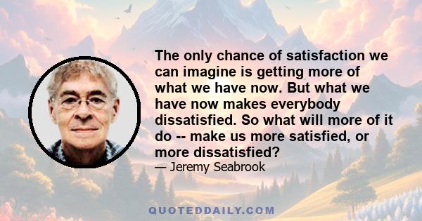 The only chance of satisfaction we can imagine is getting more of what we have now. But what we have now makes everybody dissatisfied. So what will more of it do -- make us more satisfied, or more dissatisfied?