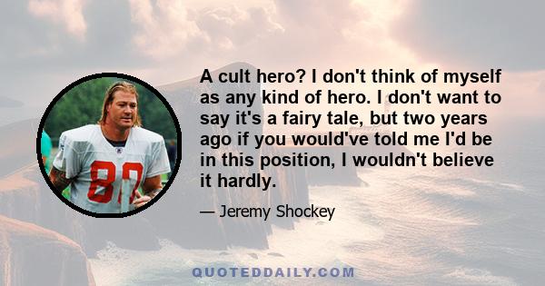 A cult hero? I don't think of myself as any kind of hero. I don't want to say it's a fairy tale, but two years ago if you would've told me I'd be in this position, I wouldn't believe it hardly.