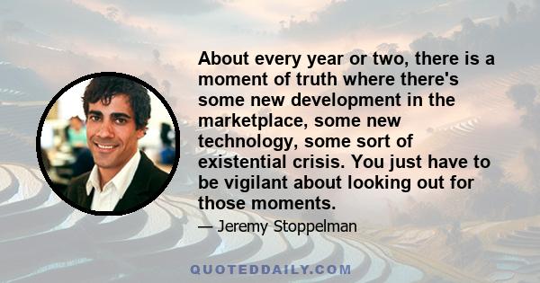 About every year or two, there is a moment of truth where there's some new development in the marketplace, some new technology, some sort of existential crisis. You just have to be vigilant about looking out for those