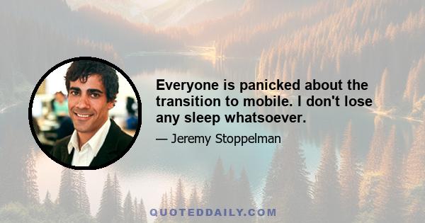 Everyone is panicked about the transition to mobile. I don't lose any sleep whatsoever.