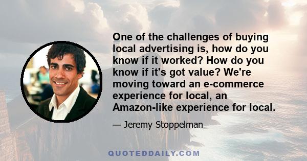 One of the challenges of buying local advertising is, how do you know if it worked? How do you know if it's got value? We're moving toward an e-commerce experience for local, an Amazon-like experience for local.