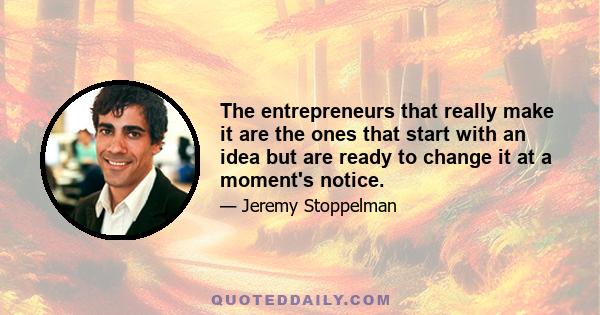 The entrepreneurs that really make it are the ones that start with an idea but are ready to change it at a moment's notice.