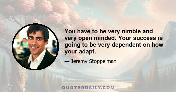 You have to be very nimble and very open minded. Your success is going to be very dependent on how your adapt.