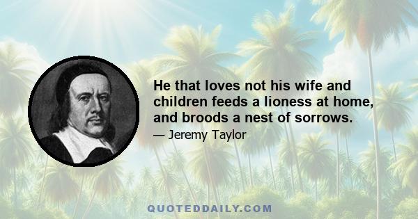 He that loves not his wife and children feeds a lioness at home, and broods a nest of sorrows.