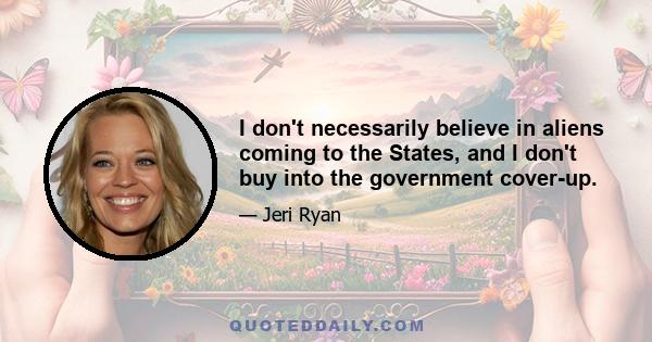 I don't necessarily believe in aliens coming to the States, and I don't buy into the government cover-up.