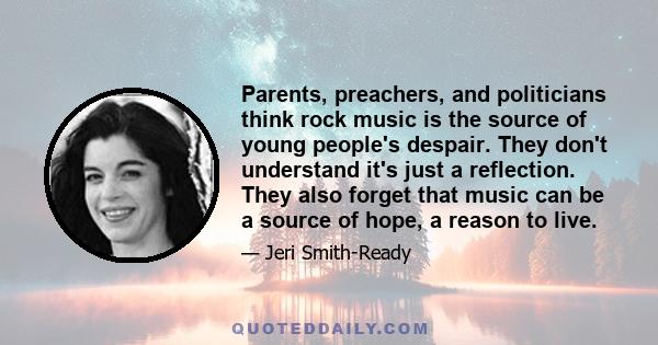 Parents, preachers, and politicians think rock music is the source of young people's despair. They don't understand it's just a reflection. They also forget that music can be a source of hope, a reason to live.