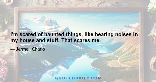 I'm scared of haunted things, like hearing noises in my house and stuff. That scares me.