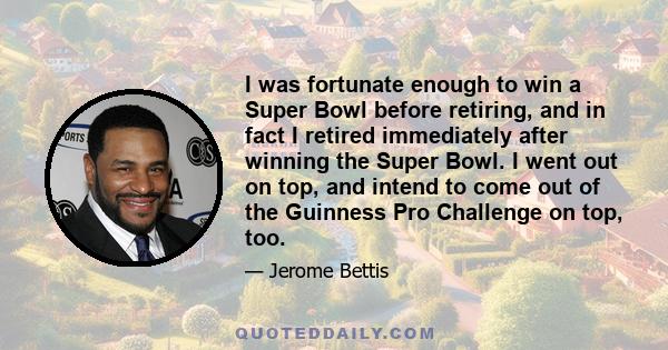 I was fortunate enough to win a Super Bowl before retiring, and in fact I retired immediately after winning the Super Bowl. I went out on top, and intend to come out of the Guinness Pro Challenge on top, too.