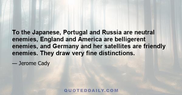 To the Japanese, Portugal and Russia are neutral enemies, England and America are belligerent enemies, and Germany and her satellites are friendly enemies. They draw very fine distinctions.