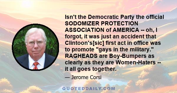 Isn't the Democratic Party the official SODOMIZER PROTECTION ASSOCIATION of AMERICA -- oh, I forgot, it was just an accident that Clintoon's[sic] first act in office was to promote gays in the military. RAGHEADS are