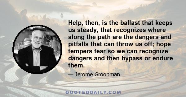 Help, then, is the ballast that keeps us steady, that recognizes where along the path are the dangers and pitfalls that can throw us off; hope tempers fear so we can recognize dangers and then bypass or endure them.