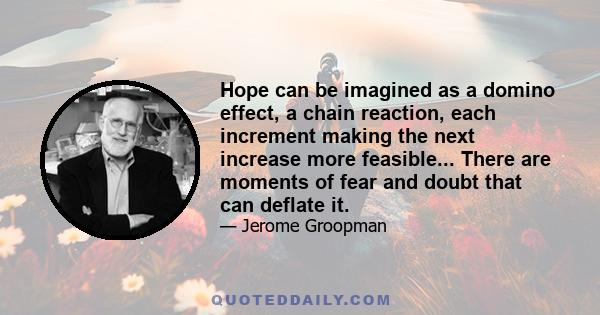 Hope can be imagined as a domino effect, a chain reaction, each increment making the next increase more feasible... There are moments of fear and doubt that can deflate it.