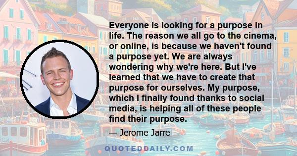 Everyone is looking for a purpose in life. The reason we all go to the cinema, or online, is because we haven't found a purpose yet. We are always wondering why we're here. But I've learned that we have to create that