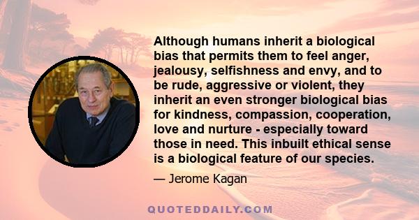 Although humans inherit a biological bias that permits them to feel anger, jealousy, selfishness and envy, and to be rude, aggressive or violent, they inherit an even stronger biological bias for kindness, compassion,