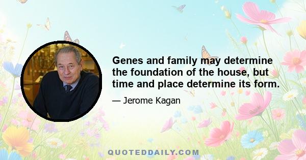 Genes and family may determine the foundation of the house, but time and place determine its form.