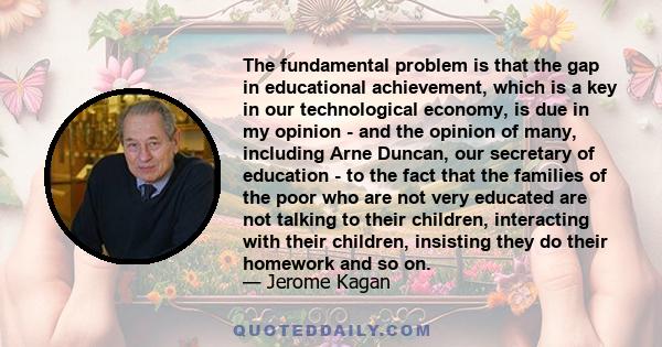 The fundamental problem is that the gap in educational achievement, which is a key in our technological economy, is due in my opinion - and the opinion of many, including Arne Duncan, our secretary of education - to the 