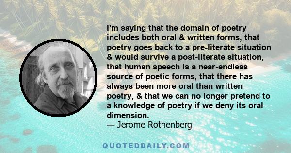 I'm saying that the domain of poetry includes both oral & written forms, that poetry goes back to a pre-literate situation & would survive a post-literate situation, that human speech is a near-endless source of poetic