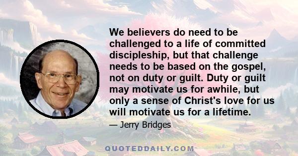 We believers do need to be challenged to a life of committed discipleship, but that challenge needs to be based on the gospel, not on duty or guilt. Duty or guilt may motivate us for awhile, but only a sense of Christ's 