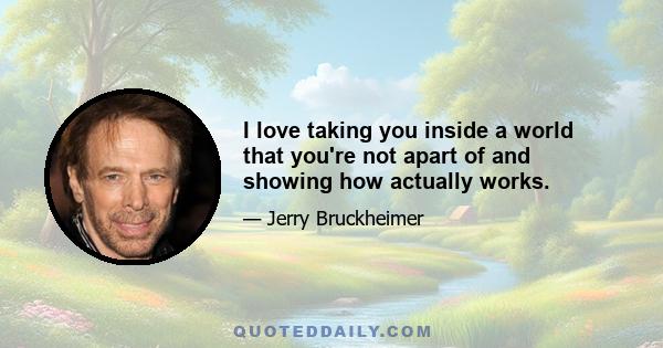 I love taking you inside a world that you're not apart of and showing how actually works.