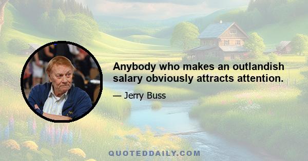 Anybody who makes an outlandish salary obviously attracts attention.