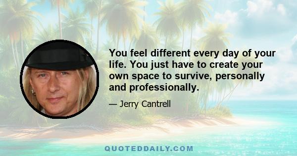 You feel different every day of your life. You just have to create your own space to survive, personally and professionally.