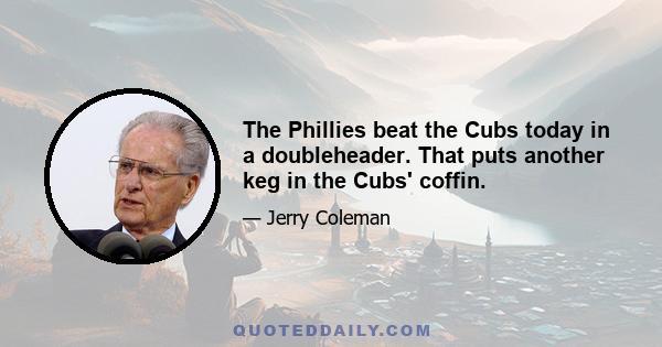 The Phillies beat the Cubs today in a doubleheader. That puts another keg in the Cubs' coffin.