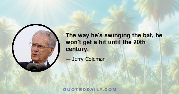 The way he's swinging the bat, he won't get a hit until the 20th century.