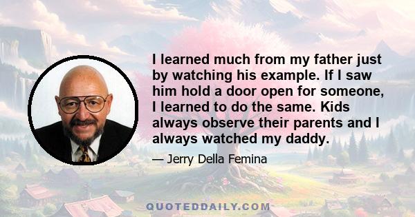 I learned much from my father just by watching his example. If I saw him hold a door open for someone, I learned to do the same. Kids always observe their parents and I always watched my daddy.