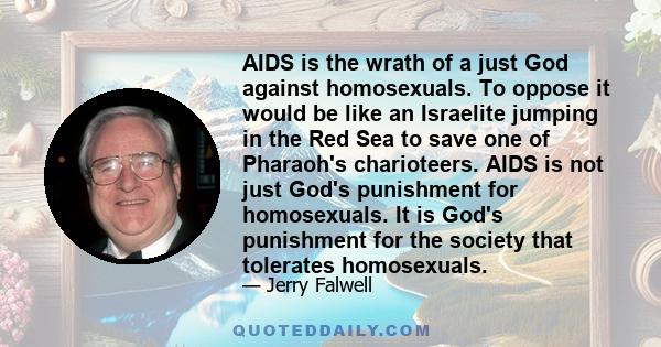 AIDS is the wrath of a just God against homosexuals. To oppose it would be like an Israelite jumping in the Red Sea to save one of Pharaoh's charioteers. AIDS is not just God's punishment for homosexuals. It is God's