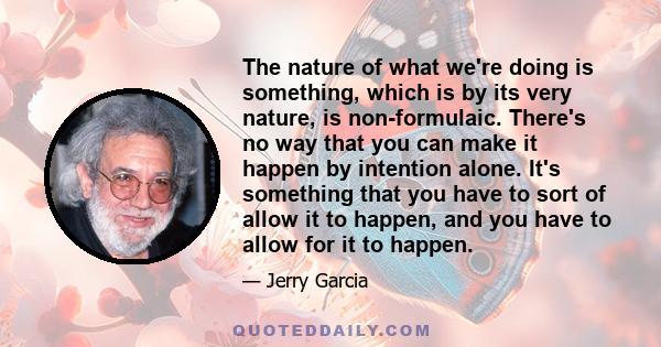 The nature of what we're doing is something, which is by its very nature, is non-formulaic. There's no way that you can make it happen by intention alone. It's something that you have to sort of allow it to happen, and