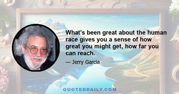 What's been great about the human race gives you a sense of how great you might get, how far you can reach.