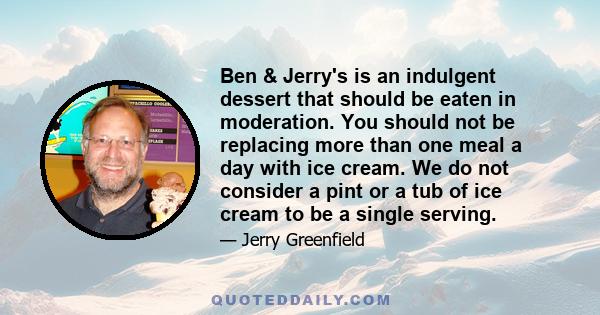 Ben & Jerry's is an indulgent dessert that should be eaten in moderation. You should not be replacing more than one meal a day with ice cream. We do not consider a pint or a tub of ice cream to be a single serving.