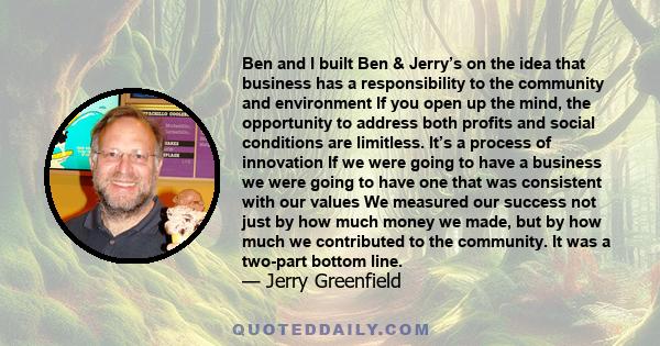 Ben and I built Ben & Jerry’s on the idea that business has a responsibility to the community and environment If you open up the mind, the opportunity to address both profits and social conditions are limitless. It’s a