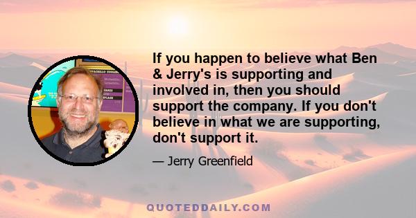 If you happen to believe what Ben & Jerry's is supporting and involved in, then you should support the company. If you don't believe in what we are supporting, don't support it.