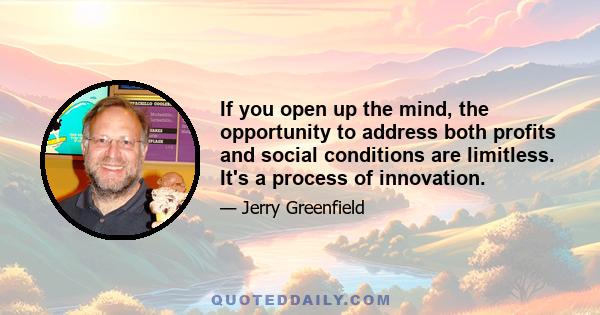 If you open up the mind, the opportunity to address both profits and social conditions are limitless. It's a process of innovation.