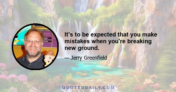 It's to be expected that you make mistakes when you're breaking new ground.