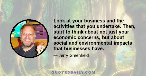 Look at your business and the activities that you undertake. Then, start to think about not just your economic concerns, but about social and environmental impacts that businesses have.