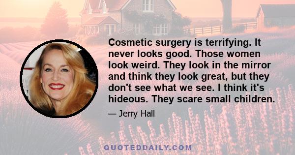 Cosmetic surgery is terrifying. It never looks good. Those women look weird. They look in the mirror and think they look great, but they don't see what we see. I think it's hideous. They scare small children.