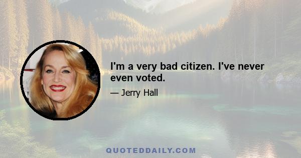 I'm a very bad citizen. I've never even voted.