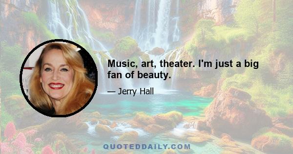 Music, art, theater. I'm just a big fan of beauty.