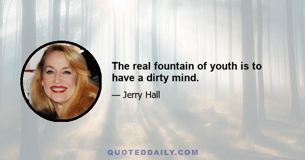 The real fountain of youth is to have a dirty mind.