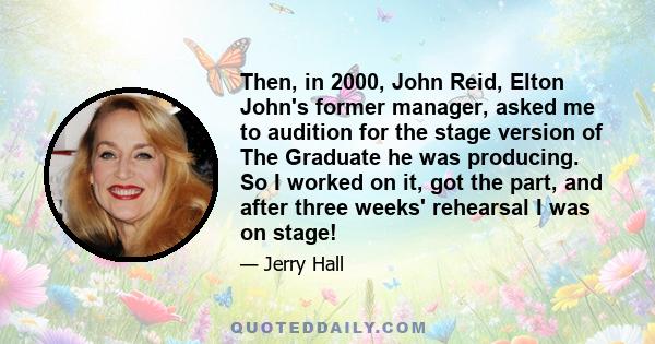 Then, in 2000, John Reid, Elton John's former manager, asked me to audition for the stage version of The Graduate he was producing. So I worked on it, got the part, and after three weeks' rehearsal I was on stage!