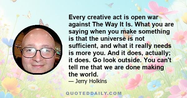 Every creative act is open war against The Way It Is. What you are saying when you make something is that the universe is not sufficient, and what it really needs is more you. And it does, actually; it does. Go look