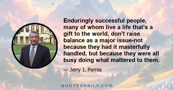 Enduringly successful people, many of whom live a life that's a gift to the world, don't raise balance as a major issue-not because they had it masterfully handled, but because they were all busy doing what mattered to