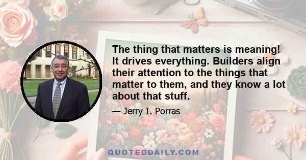 The thing that matters is meaning! It drives everything. Builders align their attention to the things that matter to them, and they know a lot about that stuff.