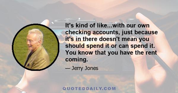 It's kind of like...with our own checking accounts, just because it's in there doesn't mean you should spend it or can spend it. You know that you have the rent coming.