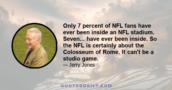 Only 7 percent of NFL fans have ever been inside an NFL stadium. Seven... have ever been inside. So the NFL is certainly about the Colosseum of Rome. It can't be a studio game.